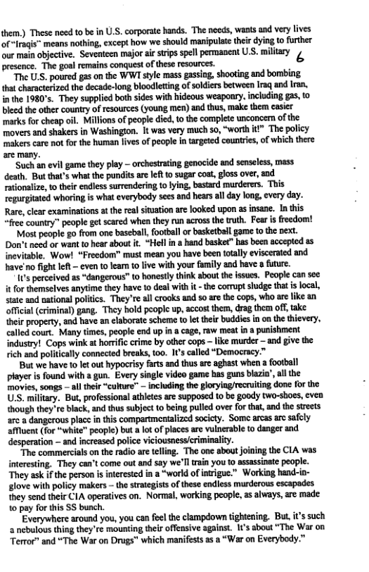 them.) These need to be in U.S. corporate hands. The necds, wants and very lives of “Iraqis” means nothing, cxcept how we should manipulate thei dying to further our main objective. Seventeen major ar strips spell permanent U.S. millary 4 “The goal remains conquest of these resources. “The U.S. poured gas on the WWI style mass gassing, shooting and bombing that characterized the decade-long bloodletting of soldiers between Iraq and lran. inthe 1980’s. They supplied both sides with hideous weaponry, including gas, to bleed the other country of resources (young men) and thus, make them casiet ‘marks for cheap oil. Millions of people died, to the complete unconcern of the movers and shakers in Washington. It was very much so, “worth it The policy makers care not for the human lives of people in targeted countries, of which there, are many. ‘Such an evil game they play - orchestrating genocide and senseless, mass death. But that’s what the pundits are left o sugar coat, gloss over, aod rationalize, o their endless surrendering to ying, bastard murderers. This regurgiated whoring is what everybody sees and hears all ay long, every day. Rare, clear examinations at the real situation are looked upon as insane. In this “free country” people get scared when they run across the truth. Fear s freedom! Most people go from one baseball, football or basketbail game to the pext. Don’t need or want to hear sbout it. “Hel in a hand basket” has been accepted as inevitable. Wow! “Freedom” must mean you have been totaly eviscerated and have’no fight left - even to leam to live with your family and have & fuure. 0’s perecived as “dangerous” to honestly think about the issucs. People can see it for themselves anytime they have to deal with it - the corrupt sudge that s local, stte and national politics. “They’re al crooks and so are the cops, who are like an official (criminal) gang. They hold peoplc up, accost them, drag them off, take. their property, and have an elaborate scheme to let their buddies in on the thievery, called court. Many times, people end up in a cage, raw meat in a punishment industry! Cops wink at horrific crime by other cops like murder — and give the rich and politically connected breaks, t00. 1t’s called “Democracy.” But we have to let out hypocrisy farts and thus are aghast when a footbell player is found with a gun. Every single video game has guns blazin’ all the movies, songs - all their“culture” — including the glorying/recriting done for the U.S. military. But, professional athletes are supposcd to be goody two-shos, even though they re black, and thus subject to being pulled over for that, and the streets arc a dangerous plac in this compartmentalized socicty. Some arcas are safely affluent (for “white" people) but a lot of places are vulnerable to danger and desperation — and increased police viciousness/criminality. “The commercials on the radio are teling. The one about joining the CIA was interesting. They can’t come out and say we’lltrain you o assassinate people. They ask if the person s interested in a “world of inrigue.” Working hand-in- glove with policy makers - the strategists of these endless murderous escapades they send their CIA operatives on. Normal, working people, as always, are made. 10 pay for tis SS bunch. Everywhere around you, you can flel the clampdown tightening. But, it’s such 2 nebulous thing they’re mounting thelr offensive against. 1t’s about “The War on “Terror” and “The War on Drugs” which manifests as a “War on Everybody.”